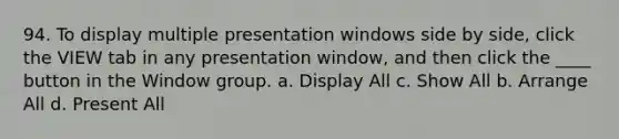 94. To display multiple presentation windows side by side, click the VIEW tab in any presentation window, and then click the ____ button in the Window group. a. Display All c. Show All b. Arrange All d. Present All