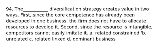 94. The___________ diversification strategy creates value in two ways. First, since the core competence has already been developed in one business, the firm does not have to allocate resources to develop it. Second, since the resource is intangible, competitors cannot easily imitate it. a. related constrained 'b. unrelated c. related linked d. dominant business