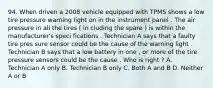 94. When driven a 2008 vehicle equipped with TPMS shows a low tire pressure warning light on in the instrument panel . The air pressure in all the tires ( in cluding the spare ) is within the manufacturer's speci fications . Technician A says that a faulty tire pres sure sensor could be the cause of the warning light . Technician B says that a low battery in one , or more of the tire pressure sensors could be the cause . Who is right ? A. Technician A only B. Technician B only C. Both A and B D. Neither A or B