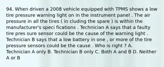 94. When driven a 2008 vehicle equipped with TPMS shows a low tire pressure warning light on in the instrument panel . The air pressure in all the tires ( in cluding the spare ) is within the manufacturer's speci fications . Technician A says that a faulty tire pres sure sensor could be the cause of the warning light . Technician B says that a low battery in one , or more of the tire pressure sensors could be the cause . Who is right ? A. Technician A only B. Technician B only C. Both A and B D. Neither A or B