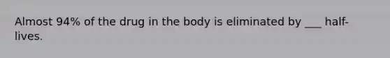 Almost 94% of the drug in the body is eliminated by ___ half-lives.