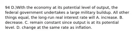 94 D.)With the economy at its potential level of output, the federal government undertakes a large military buildup. All other things equal, the long-run real interest rate will A. increase. B. decrease. C. remain constant since output is at its potential level. D. change at the same rate as inflation.