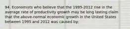 94. Economists who believe that the 1995-2012 rise in the average rate of productivity growth may be long lasting claim that the above-normal economic growth in the United States between 1995 and 2012 was caused by: