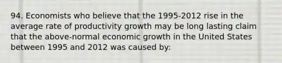 94. Economists who believe that the 1995-2012 rise in the average rate of productivity growth may be long lasting claim that the above-normal economic growth in the United States between 1995 and 2012 was caused by: