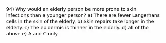 94) Why would an elderly person be more prone to skin infections than a younger person? a) There are fewer Langerhans cells in the skin of the elderly. b) Skin repairs take longer in the elderly. c) <a href='https://www.questionai.com/knowledge/kBFgQMpq6s-the-epidermis' class='anchor-knowledge'>the epidermis</a> is thinner in the elderly. d) all of the above e) A and C only