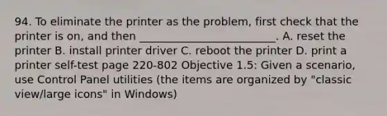 94. To eliminate the printer as the problem, first check that the printer is on, and then _________________________. A. reset the printer B. install printer driver C. reboot the printer D. print a printer self-test page 220-802 Objective 1.5: Given a scenario, use Control Panel utilities (the items are organized by "classic view/large icons" in Windows)