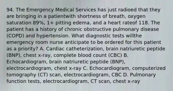 94. The Emergency Medical Services has just radioed that they are bringing in a patientwith shortness of breath, oxygen saturation 89%, 1+ pitting edema, and a heart rateof 118. The patient has a history of chronic obstructive pulmonary disease (COPD) and hypertension. What diagnostic tests willthe emergency room nurse anticipate to be ordered for this patient as a priority? A. Cardiac catheterization, brain natriuretic peptide (BNP), chest x-ray, complete blood count (CBC) B. Echocardiogram, brain natriuretic peptide (BNP), electrocardiogram, chest x-ray C. Echocardiogram, computerized tomography (CT) scan, electrocardiogram, CBC D. Pulmonary function tests, electrocardiogram, CT scan, chest x-ray