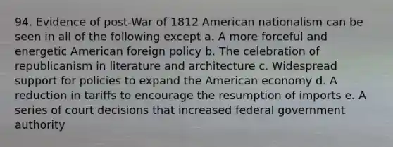 94. Evidence of post-War of 1812 American nationalism can be seen in all of the following except a. A more forceful and energetic American foreign policy b. The celebration of republicanism in literature and architecture c. Widespread support for policies to expand the American economy d. A reduction in tariffs to encourage the resumption of imports e. A series of court decisions that increased federal government authority