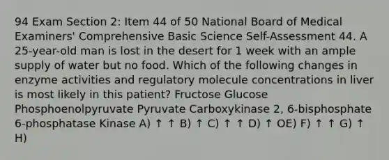 94 Exam Section 2: Item 44 of 50 National Board of Medical Examiners' Comprehensive Basic Science Self-Assessment 44. A 25-year-old man is lost in the desert for 1 week with an ample supply of water but no food. Which of the following changes in enzyme activities and regulatory molecule concentrations in liver is most likely in this patient? Fructose Glucose Phosphoenolpyruvate Pyruvate Carboxykinase 2, 6-bisphosphate 6-phosphatase Kinase A) ↑ ↑ B) ↑ C) ↑ ↑ D) ↑ OE) F) ↑ ↑ G) ↑ H)