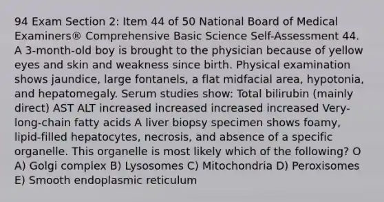 94 Exam Section 2: Item 44 of 50 National Board of Medical Examiners® Comprehensive Basic Science Self-Assessment 44. A 3-month-old boy is brought to the physician because of yellow eyes and skin and weakness since birth. Physical examination shows jaundice, large fontanels, a flat midfacial area, hypotonia, and hepatomegaly. Serum studies show: Total bilirubin (mainly direct) AST ALT increased increased increased increased Very-long-chain fatty acids A liver biopsy specimen shows foamy, lipid-filled hepatocytes, necrosis, and absence of a specific organelle. This organelle is most likely which of the following? O A) Golgi complex B) Lysosomes C) Mitochondria D) Peroxisomes E) Smooth endoplasmic reticulum