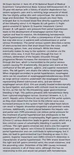 94 Exam Section 2: Item 45 of 50 National Board of Medical Examiners' Comprehensive Basic Science Self-Assessment 45. A 55-year-old woman with a history of alcohol dependence has severe epigastric pain and is vomiting large amounts of blood. She has slightly yellow skin and conjunctivae. Her abdomen is large and distended. The bleeding vessels are most likely enlarged due to increased blood flow directly supplied by which of the following veins? О А) Нерatic B) Left gastric C) Right gastro-omental D) Splenic E) Superior mesenteric Correct Answer: B. Left gastric vein pressure from portal hypertension leads to the development of esophageal varices that may rupture and lead to massive, life-threatening hematemesis. Portal hypertension (PH) is often a consequence of liver cirrhosis but may also occur in patients with schistosomiasis or portal venous thrombosis. The portal venous system describes a series of interconnected veins that drain blood from the colon, small intestines, spleen, liver, and stomach. While this blood eventually makes its way to the systemic circulation via the inferior vena cava, it must first pass through the liver. In cirrhosis, obliteration of the hepatic sinusoids through progressive fibrosis increases the resistance to blood flow through the liver, which is transmitted to the portal venous system causing PH. Anatomically, the portal vein starts at the confluence of the left gastric, splenic, and superior mesenteric veins. The left gastric vein drains the inferior esophageal veins. When engorged secondary to portal hypertension, esophageal veins can be visualized on esophagogastroduodenoscopy (EGD) as large vertical columns underneath the esophageal mucosa, representing dilated submucosal veins, and are termed esophageal varices (EVs). EVs are usually treated endoscopically by band ligation, and patients with cirrhosis must be screened for EVs, as the risk for life-threatening upper gastrointestinal bleeding is high. This patient presents with hematemesis likely from ruptured esophageal varices. Incorrect Answers: A, C, D, and E. Hepatic veins (Choice A) are not part of the portal system, as they drain blood from the liver to the inferior vena cava. Increased pressure in this system from right-sided heart failure can result in hepatic sinusoidal congestion and potential cardiac cirrhosis. Additionally, a stent placed between the hepatic vein and portal vein (TIPS procedure) can relieve portal pressure for the treatment of portal hypertension but predisposes to the development of hepatic encephalopathy. Right gastro-omental (Choice C) venous distention leads to gastric varices, which are a less common cause of catastrophic bleeding in patients with cirrhosis. The right gastro-omental vein drains into the superior mesenteric vein. Splenic vein (Choice D) distention is common in portal hypertension and can contribute to splenomegaly, but it does not lead to gastrointestinal tract bleeding as seen in this patient. Superior mesenteric vein (SMV) (Choice E) distention is characteristic of portal hypertension. The SMV drains blood from the right and left gastro-omental veins, the small intestines, and the ascending colon. Distention of the SMV causes increased venous pressure in all of these veins, although this has no relationship to EVs and would not present with hematemesis.