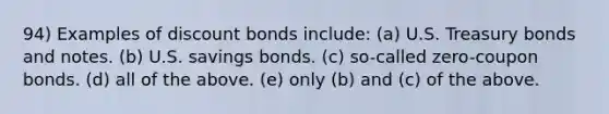 94) Examples of discount bonds include: (a) U.S. Treasury bonds and notes. (b) U.S. savings bonds. (c) so-called zero-coupon bonds. (d) all of the above. (e) only (b) and (c) of the above.