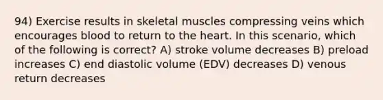 94) Exercise results in skeletal muscles compressing veins which encourages blood to return to <a href='https://www.questionai.com/knowledge/kya8ocqc6o-the-heart' class='anchor-knowledge'>the heart</a>. In this scenario, which of the following is correct? A) stroke volume decreases B) preload increases C) end diastolic volume (EDV) decreases D) venous return decreases