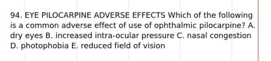 94. EYE PILOCARPINE ADVERSE EFFECTS Which of the following is a common adverse effect of use of ophthalmic pilocarpine? A. dry eyes B. increased intra-ocular pressure C. nasal congestion D. photophobia E. reduced field of vision