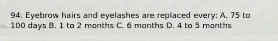 94. Eyebrow hairs and eyelashes are replaced every: A. 75 to 100 days B. 1 to 2 months C. 6 months D. 4 to 5 months