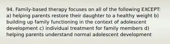 94. Family-based therapy focuses on all of the following EXCEPT: a) helping parents restore their daughter to a healthy weight b) building up family functioning in the context of adolescent development c) individual treatment for family members d) helping parents understand normal adolescent development