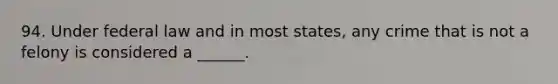 94. Under federal law and in most states, any crime that is not a felony is considered a ______.