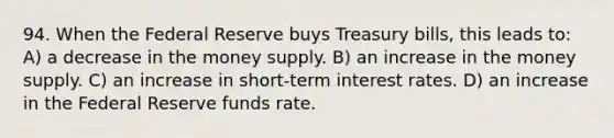 94. When the Federal Reserve buys Treasury bills, this leads to: A) a decrease in the money supply. B) an increase in the money supply. C) an increase in short-term interest rates. D) an increase in the Federal Reserve funds rate.