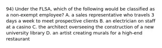 94) Under the FLSA, which of the following would be classified as a non-exempt employee? A. a sales representative who travels 3 days a week to meet prospective clients B. an electrician on staff at a casino C. the architect overseeing the construction of a new university library D. an artist creating murals for a high-end restaurant