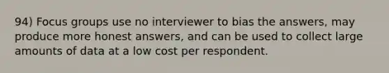 94) Focus groups use no interviewer to bias the answers, may produce more honest answers, and can be used to collect large amounts of data at a low cost per respondent.