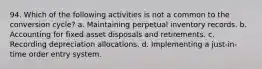 94. Which of the following activities is not a common to the conversion cycle? a. Maintaining perpetual inventory records. b. Accounting for fixed asset disposals and retirements. c. Recording depreciation allocations. d. Implementing a just-in-time order entry system.