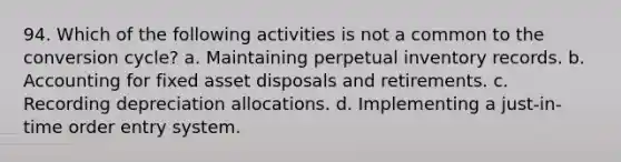 94. Which of the following activities is not a common to the conversion cycle? a. Maintaining perpetual inventory records. b. Accounting for fixed asset disposals and retirements. c. Recording depreciation allocations. d. Implementing a just-in-time order entry system.