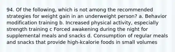 94. Of the following, which is not among the recommended strategies for weight gain in an underweight person? a. Behavior modification training b. Increased physical activity, especially strength training c Forced awakening during the night for supplemental meals and snacks d. Consumption of regular meals and snacks that provide high-kcalorie foods in small volumes