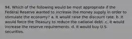 94. Which of the following would be most appropriate if the Federal Reserve wanted to increase the money supply in order to stimulate the economy? a. It would raise the discount rate. b. It would force the Treasury to reduce the national debt. c. It would increase the reserve requirements. d. It would buy U.S. securities.