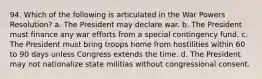 94. Which of the following is articulated in the War Powers Resolution? a. The President may declare war. b. The President must finance any war efforts from a special contingency fund. c. The President must bring troops home from hostilities within 60 to 90 days unless Congress extends the time. d. The President may not nationalize state militias without congressional consent.