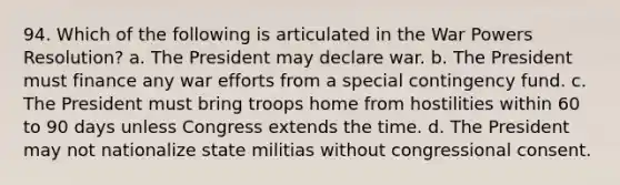 94. Which of the following is articulated in the War Powers Resolution? a. The President may declare war. b. The President must finance any war efforts from a special contingency fund. c. The President must bring troops home from hostilities within 60 to 90 days unless Congress extends the time. d. The President may not nationalize state militias without congressional consent.