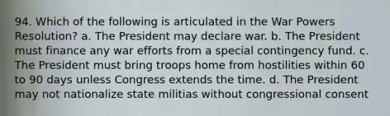 94. Which of the following is articulated in the War Powers Resolution? a. The President may declare war. b. The President must finance any war efforts from a special contingency fund. c. The President must bring troops home from hostilities within 60 to 90 days unless Congress extends the time. d. The President may not nationalize state militias without congressional consent