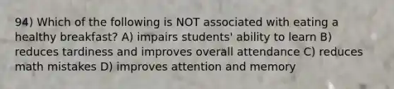 94) Which of the following is NOT associated with eating a healthy breakfast? A) impairs students' ability to learn B) reduces tardiness and improves overall attendance C) reduces math mistakes D) improves attention and memory