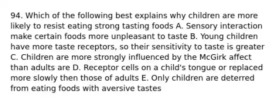 94. Which of the following best explains why children are more likely to resist eating strong tasting foods A. Sensory interaction make certain foods more unpleasant to taste B. Young children have more taste receptors, so their sensitivity to taste is greater C. Children are more strongly influenced by the McGirk affect than adults are D. Receptor cells on a child's tongue or replaced more slowly then those of adults E. Only children are deterred from eating foods with aversive tastes