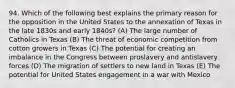 94. Which of the following best explains the primary reason for the opposition in the United States to the annexation of Texas in the late 1830s and early 1840s? (A) The large number of Catholics in Texas (B) The threat of economic competition from cotton growers in Texas (C) The potential for creating an imbalance in the Congress between proslavery and antislavery forces (D) The migration of settlers to new land in Texas (E) The potential for United States engagement in a war with Mexico