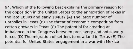 94. Which of the following best explains the primary reason for the opposition in the United States to the annexation of Texas in the late 1830s and early 1840s? (A) The large number of Catholics in Texas (B) The threat of economic competition from cotton growers in Texas (C) The potential for creating an imbalance in the Congress between proslavery and antislavery forces (D) The migration of settlers to new land in Texas (E) The potential for United States engagement in a <a href='https://www.questionai.com/knowledge/khMiXiH9e2-war-with-mexico' class='anchor-knowledge'>war with mexico</a>