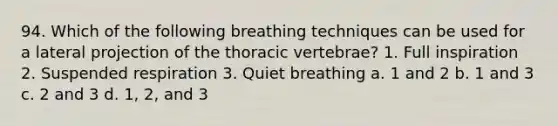 94. Which of the following breathing techniques can be used for a lateral projection of the thoracic vertebrae? 1. Full inspiration 2. Suspended respiration 3. Quiet breathing a. 1 and 2 b. 1 and 3 c. 2 and 3 d. 1, 2, and 3