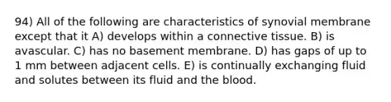 94) All of the following are characteristics of synovial membrane except that it A) develops within a connective tissue. B) is avascular. C) has no basement membrane. D) has gaps of up to 1 mm between adjacent cells. E) is continually exchanging fluid and solutes between its fluid and the blood.