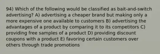 94) Which of the following would be classified as bait-and-switch advertising? A) advertising a cheaper brand but making only a more expensive one available to customers B) advertising the advantages of a product by comparing it to its competitors C) providing free samples of a product D) providing discount coupons with a product E) favoring certain customers over others through trade promotions