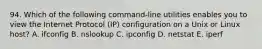 94. Which of the following command-line utilities enables you to view the Internet Protocol (IP) configuration on a Unix or Linux host? A. ifconfig B. nslookup C. ipconfig D. netstat E. iperf