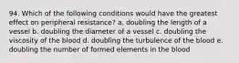 94. Which of the following conditions would have the greatest effect on peripheral resistance? a. doubling the length of a vessel b. doubling the diameter of a vessel c. doubling the viscosity of the blood d. doubling the turbulence of the blood e. doubling the number of formed elements in the blood