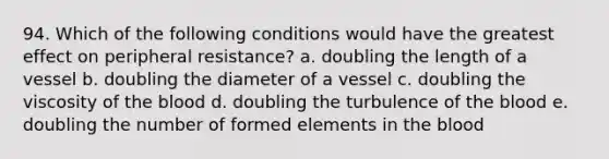 94. Which of the following conditions would have the greatest effect on peripheral resistance? a. doubling the length of a vessel b. doubling the diameter of a vessel c. doubling the viscosity of the blood d. doubling the turbulence of the blood e. doubling the number of formed elements in the blood