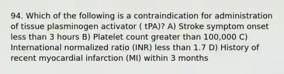 94. Which of the following is a contraindication for administration of tissue plasminogen activator ( tPA)? A) Stroke symptom onset less than 3 hours B) Platelet count greater than 100,000 C) International normalized ratio (INR) less than 1.7 D) History of recent myocardial infarction (MI) within 3 months