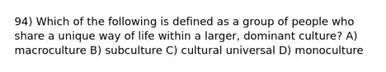 94) Which of the following is defined as a group of people who share a unique way of life within a larger, dominant culture? A) macroculture B) subculture C) cultural universal D) monoculture