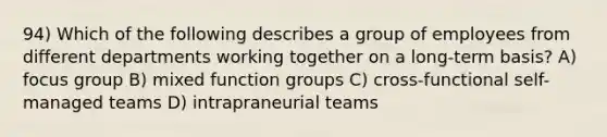 94) Which of the following describes a group of employees from different departments working together on a long-term basis? A) focus group B) mixed function groups C) cross-functional self-managed teams D) intrapraneurial teams