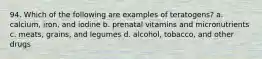 94. Which of the following are examples of teratogens? a. calcium, iron, and iodine b. prenatal vitamins and micronutrients c. meats, grains, and legumes d. alcohol, tobacco, and other drugs