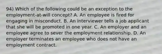 94) Which of the following could be an exception to the employment-at-will concept? A. An employee is fired for engaging in misconduct. B. An interviewer tells a job applicant that she will be promoted in one year. C. An employer and an employee agree to sever the employment relationship. D. An employer terminates an employee who does not have an employment contract.