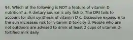 94. Which of the following is NOT a feature of vitamin D nutrition? a. A dietary source is oily fish b. The DRI fails to account for skin synthesis of vitamin D c. Excessive exposure to the sun increases risk for vitamin D toxicity d. People who are not outdoors are advised to drink at least 2 cups of vitamin D-fortified milk daily