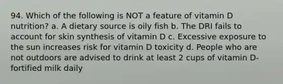 94. Which of the following is NOT a feature of vitamin D nutrition? a. A dietary source is oily fish b. The DRI fails to account for skin synthesis of vitamin D c. Excessive exposure to the sun increases risk for vitamin D toxicity d. People who are not outdoors are advised to drink at least 2 cups of vitamin D-fortified milk daily