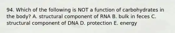 94. Which of the following is NOT a function of carbohydrates in the body? A. structural component of RNA B. bulk in feces C. structural component of DNA D. protection E. energy