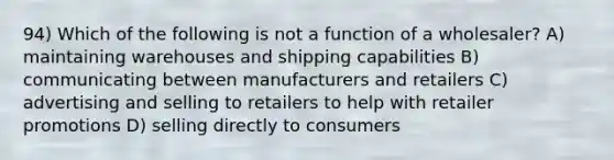 94) Which of the following is not a function of a wholesaler? A) maintaining warehouses and shipping capabilities B) communicating between manufacturers and retailers C) advertising and selling to retailers to help with retailer promotions D) selling directly to consumers